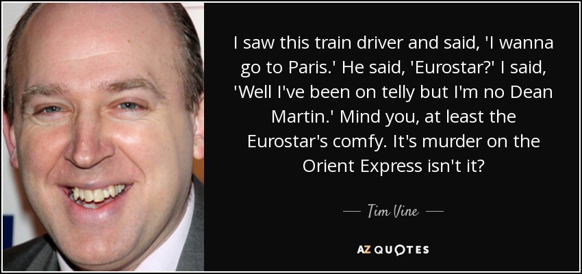 I saw this train driver and said, 'I wanna go to Paris.' He said, 'Eurostar?' I said, 'Well I've been on telly but I'm no Dean Martin.' Mind you, at least the Eurostar's comfy. It's murder on the Orient Express isn't it? - Tim Vine
