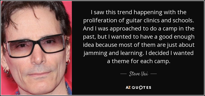 I saw this trend happening with the proliferation of guitar clinics and schools. And I was approached to do a camp in the past, but I wanted to have a good enough idea because most of them are just about jamming and learning. I decided I wanted a theme for each camp. - Steve Vai