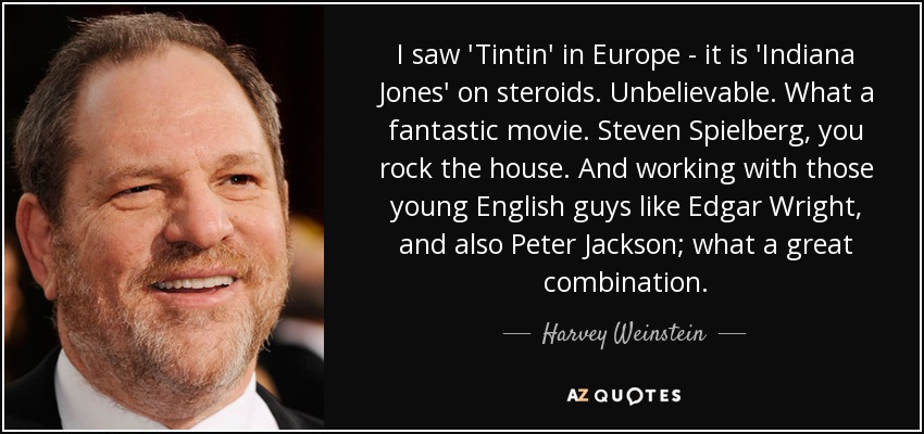 I saw 'Tintin' in Europe - it is 'Indiana Jones' on steroids. Unbelievable. What a fantastic movie. Steven Spielberg, you rock the house. And working with those young English guys like Edgar Wright, and also Peter Jackson; what a great combination. - Harvey Weinstein