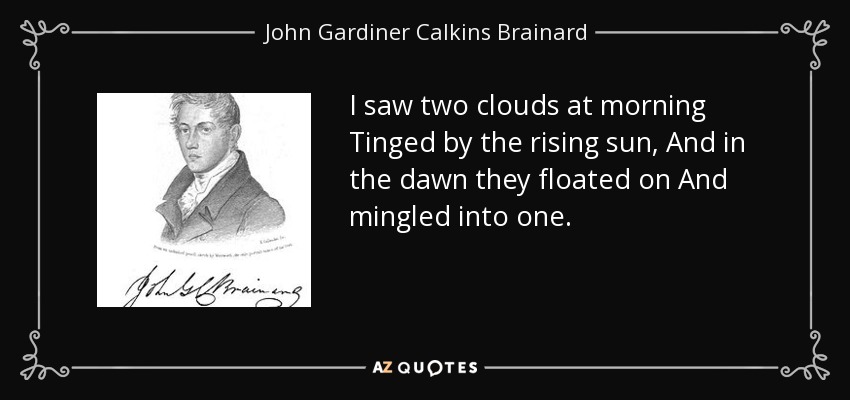 I saw two clouds at morning Tinged by the rising sun, And in the dawn they floated on And mingled into one. - John Gardiner Calkins Brainard