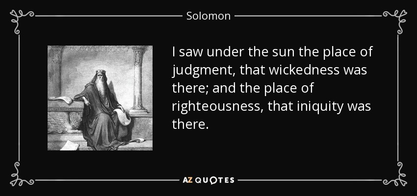 I saw under the sun the place of judgment, that wickedness was there; and the place of righteousness, that iniquity was there. - Solomon