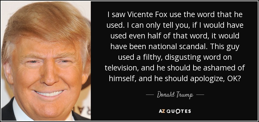 I saw Vicente Fox use the word that he used. I can only tell you, if I would have used even half of that word, it would have been national scandal. This guy used a filthy, disgusting word on television, and he should be ashamed of himself, and he should apologize, OK? - Donald Trump