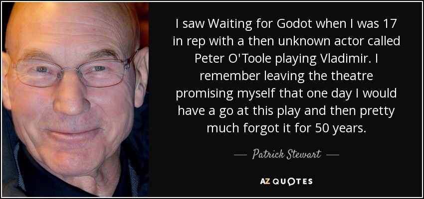 I saw Waiting for Godot when I was 17 in rep with a then unknown actor called Peter O'Toole playing Vladimir. I remember leaving the theatre promising myself that one day I would have a go at this play and then pretty much forgot it for 50 years. - Patrick Stewart