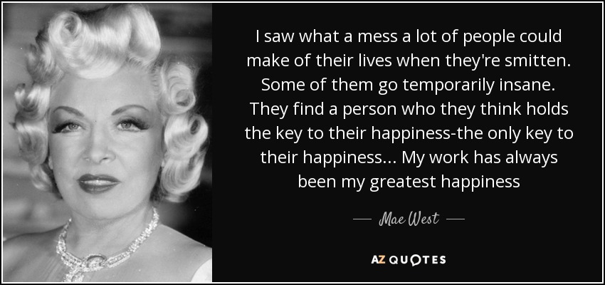 I saw what a mess a lot of people could make of their lives when they're smitten. Some of them go temporarily insane. They find a person who they think holds the key to their happiness-the only key to their happiness... My work has always been my greatest happiness - Mae West