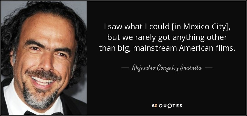 I saw what I could [in Mexico City], but we rarely got anything other than big, mainstream American films. - Alejandro Gonzalez Inarritu