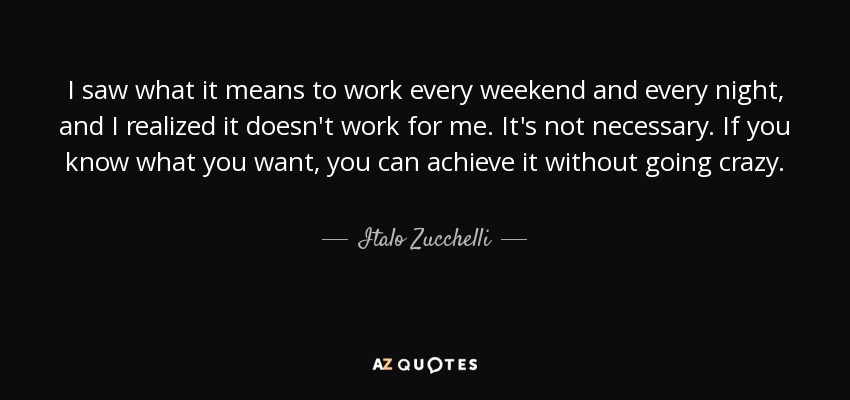 I saw what it means to work every weekend and every night, and I realized it doesn't work for me. It's not necessary. If you know what you want, you can achieve it without going crazy. - Italo Zucchelli