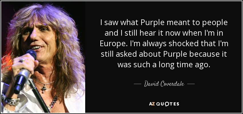 I saw what Purple meant to people and I still hear it now when I'm in Europe. I'm always shocked that I'm still asked about Purple because it was such a long time ago. - David Coverdale