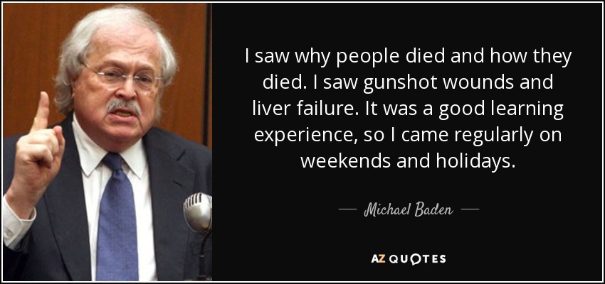 I saw why people died and how they died. I saw gunshot wounds and liver failure. It was a good learning experience, so I came regularly on weekends and holidays. - Michael Baden