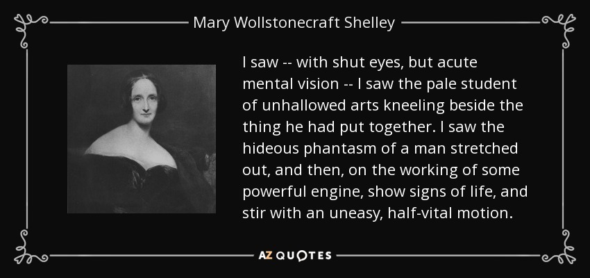 I saw -- with shut eyes, but acute mental vision -- I saw the pale student of unhallowed arts kneeling beside the thing he had put together. I saw the hideous phantasm of a man stretched out, and then, on the working of some powerful engine, show signs of life, and stir with an uneasy, half-vital motion. - Mary Wollstonecraft Shelley