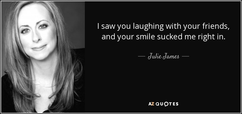 I saw you laughing with your friends, and your smile sucked me right in. - Julie James