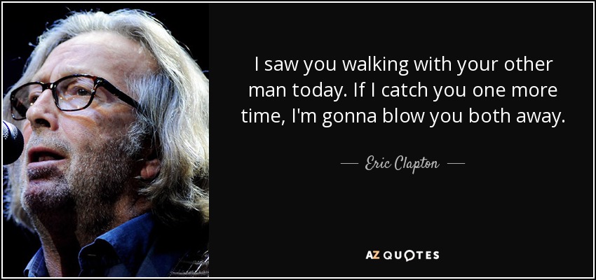 I saw you walking with your other man today. If I catch you one more time, I'm gonna blow you both away. - Eric Clapton