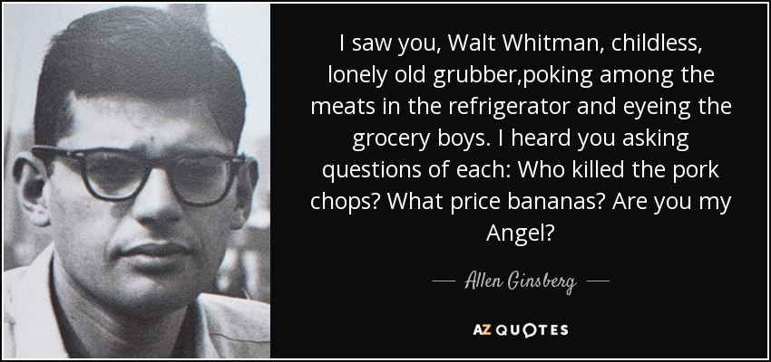 I saw you, Walt Whitman, childless, lonely old grubber,poking among the meats in the refrigerator and eyeing the grocery boys. I heard you asking questions of each: Who killed the pork chops? What price bananas? Are you my Angel? - Allen Ginsberg