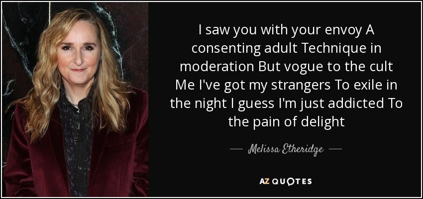 I saw you with your envoy A consenting adult Technique in moderation But vogue to the cult Me I've got my strangers To exile in the night I guess I'm just addicted To the pain of delight - Melissa Etheridge