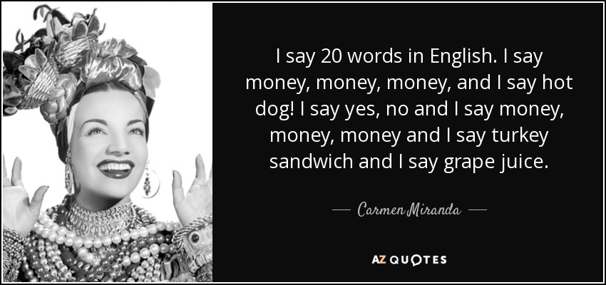 I say 20 words in English. I say money, money, money, and I say hot dog! I say yes, no and I say money, money, money and I say turkey sandwich and I say grape juice. - Carmen Miranda