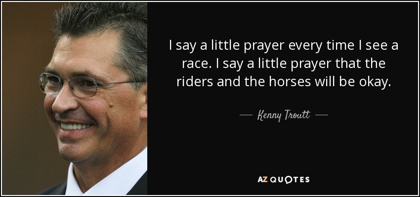 I say a little prayer every time I see a race. I say a little prayer that the riders and the horses will be okay. - Kenny Troutt