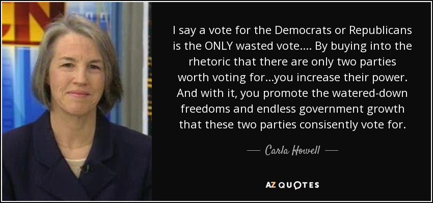 I say a vote for the Democrats or Republicans is the ONLY wasted vote.... By buying into the rhetoric that there are only two parties worth voting for...you increase their power. And with it, you promote the watered-down freedoms and endless government growth that these two parties consisently vote for. - Carla Howell