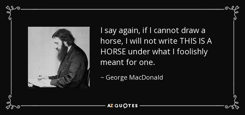 I say again, if I cannot draw a horse, I will not write THIS IS A HORSE under what I foolishly meant for one. - George MacDonald