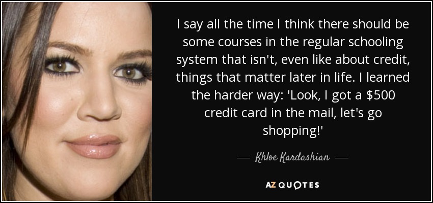 I say all the time I think there should be some courses in the regular schooling system that isn't, even like about credit, things that matter later in life. I learned the harder way: 'Look, I got a $500 credit card in the mail, let's go shopping!' - Khloe Kardashian