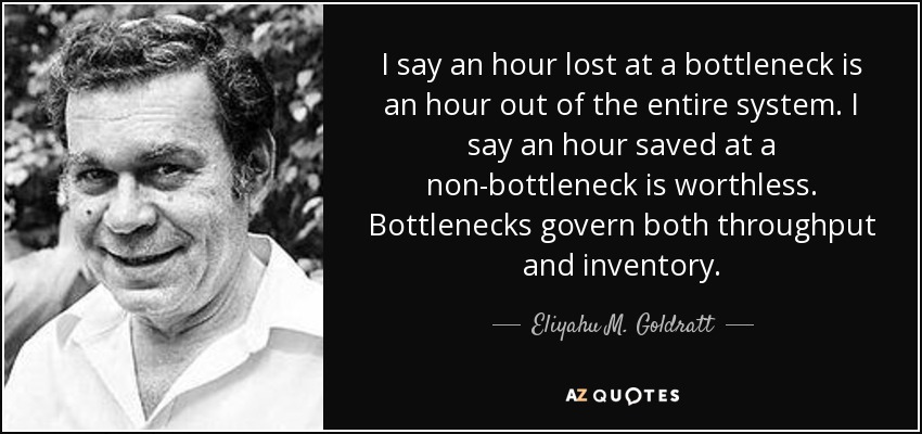 I say an hour lost at a bottleneck is an hour out of the entire system. I say an hour saved at a non-bottleneck is worthless. Bottlenecks govern both throughput and inventory. - Eliyahu M. Goldratt