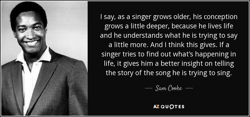 I say, as a singer grows older, his conception grows a little deeper, because he lives life and he understands what he is trying to say a little more. And I think this gives. If a singer tries to find out what's happening in life, it gives him a better insight on telling the story of the song he is trying to sing. - Sam Cooke