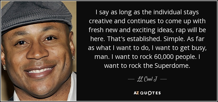 I say as long as the individual stays creative and continues to come up with fresh new and exciting ideas, rap will be here. That's established. Simple. As far as what I want to do, I want to get busy, man. I want to rock 60,000 people. I want to rock the Superdome. - LL Cool J