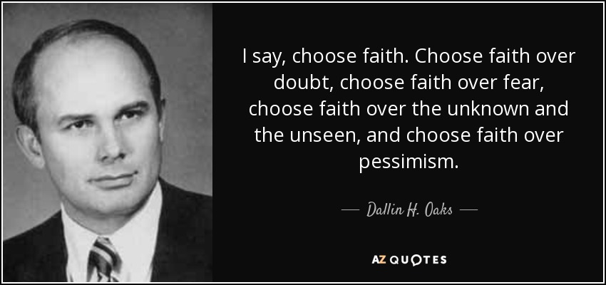I say, choose faith. Choose faith over doubt, choose faith over fear, choose faith over the unknown and the unseen, and choose faith over pessimism. - Dallin H. Oaks