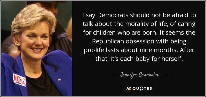 I say Democrats should not be afraid to talk about the morality of life, of caring for children who are born. It seems the Republican obsession with being pro-life lasts about nine months. After that, it’s each baby for herself. - Jennifer Granholm