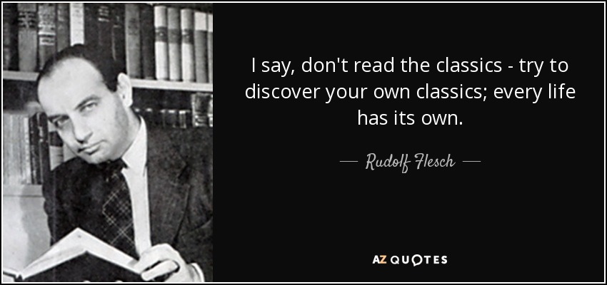I say, don't read the classics - try to discover your own classics; every life has its own. - Rudolf Flesch