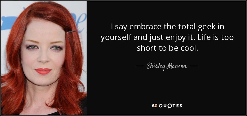 I say embrace the total geek in yourself and just enjoy it. Life is too short to be cool. - Shirley Manson