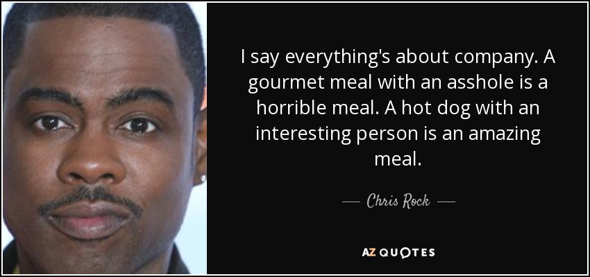 I say everything's about company. A gourmet meal with an asshole is a horrible meal. A hot dog with an interesting person is an amazing meal. - Chris Rock