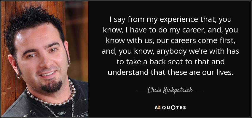 I say from my experience that, you know, I have to do my career, and, you know with us, our careers come first, and, you know, anybody we're with has to take a back seat to that and understand that these are our lives. - Chris Kirkpatrick