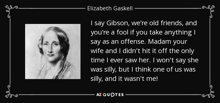 I say Gibson, we're old friends, and you're a fool if you take anything I say as an offense. Madam your wife and I didn't hit it off the only time I ever saw her. I won't say she was silly, but I think one of us was silly, and it wasn't me! - Elizabeth Gaskell