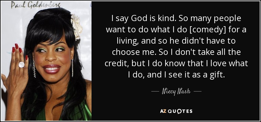 I say God is kind. So many people want to do what I do [comedy] for a living, and so he didn't have to choose me. So I don't take all the credit, but I do know that I love what I do, and I see it as a gift. - Niecy Nash