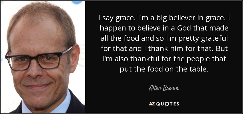 I say grace. I'm a big believer in grace. I happen to believe in a God that made all the food and so I'm pretty grateful for that and I thank him for that. But I'm also thankful for the people that put the food on the table. - Alton Brown
