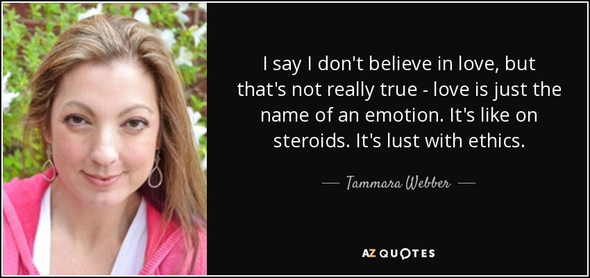 I say I don't believe in love, but that's not really true - love is just the name of an emotion. It's like on steroids. It's lust with ethics. - Tammara Webber