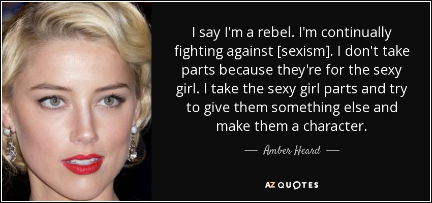 I say I'm a rebel. I'm continually fighting against [sexism]. I don't take parts because they're for the sexy girl. I take the sexy girl parts and try to give them something else and make them a character. - Amber Heard