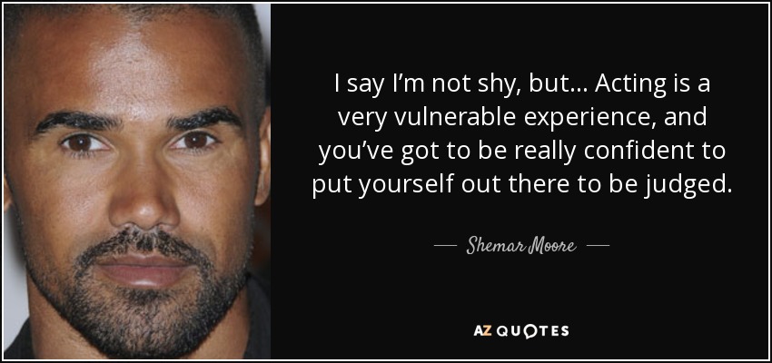 I say I’m not shy, but… Acting is a very vulnerable experience, and you’ve got to be really confident to put yourself out there to be judged. - Shemar Moore