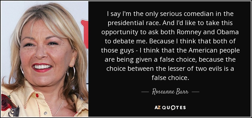 I say I'm the only serious comedian in the presidential race. And I'd like to take this opportunity to ask both Romney and Obama to debate me. Because I think that both of those guys - I think that the American people are being given a false choice, because the choice between the lesser of two evils is a false choice. - Roseanne Barr