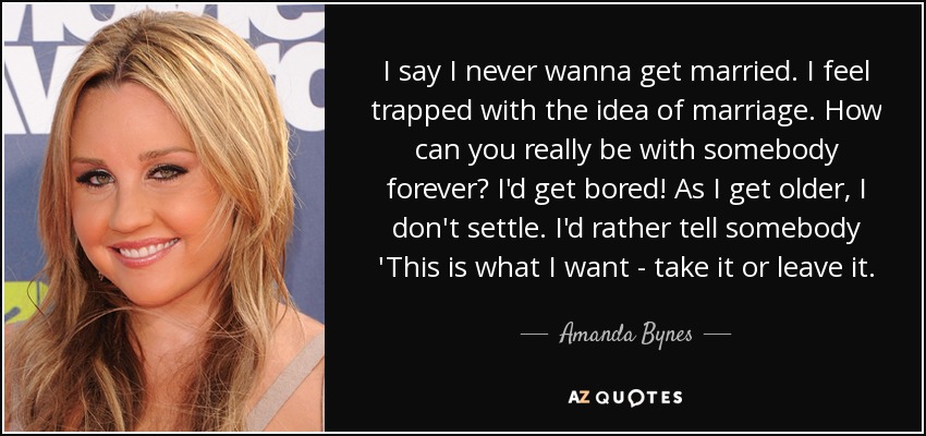 I say I never wanna get married. I feel trapped with the idea of marriage. How can you really be with somebody forever? I'd get bored! As I get older, I don't settle. I'd rather tell somebody 'This is what I want - take it or leave it. - Amanda Bynes