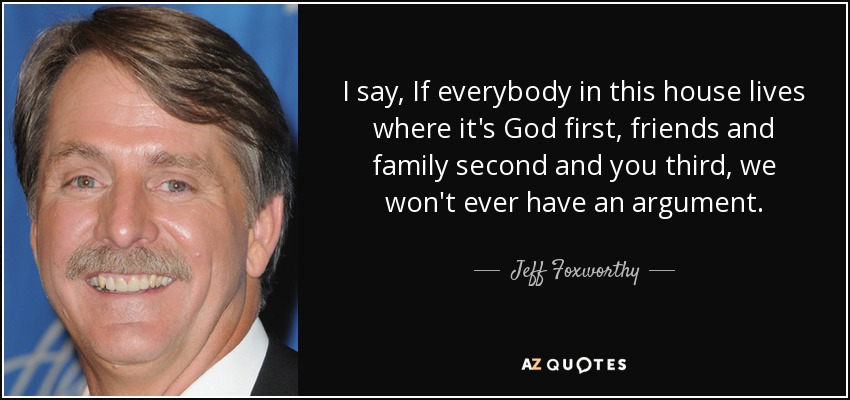 I say, If everybody in this house lives where it's God first, friends and family second and you third, we won't ever have an argument. - Jeff Foxworthy
