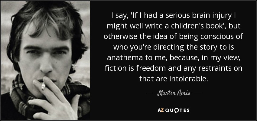 I say, 'If I had a serious brain injury I might well write a children's book', but otherwise the idea of being conscious of who you're directing the story to is anathema to me, because, in my view, fiction is freedom and any restraints on that are intolerable. - Martin Amis