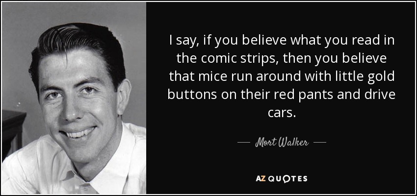 I say, if you believe what you read in the comic strips, then you believe that mice run around with little gold buttons on their red pants and drive cars. - Mort Walker