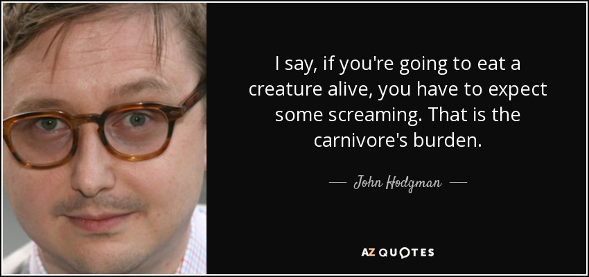 I say, if you're going to eat a creature alive, you have to expect some screaming. That is the carnivore's burden. - John Hodgman
