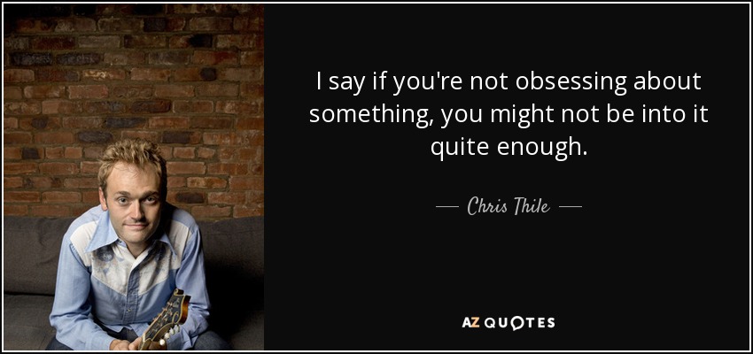 I say if you're not obsessing about something, you might not be into it quite enough. - Chris Thile