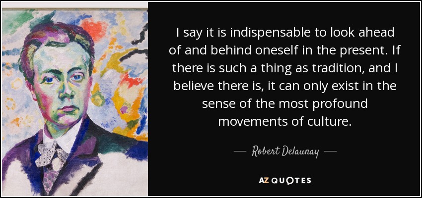 I say it is indispensable to look ahead of and behind oneself in the present. If there is such a thing as tradition, and I believe there is, it can only exist in the sense of the most profound movements of culture. - Robert Delaunay
