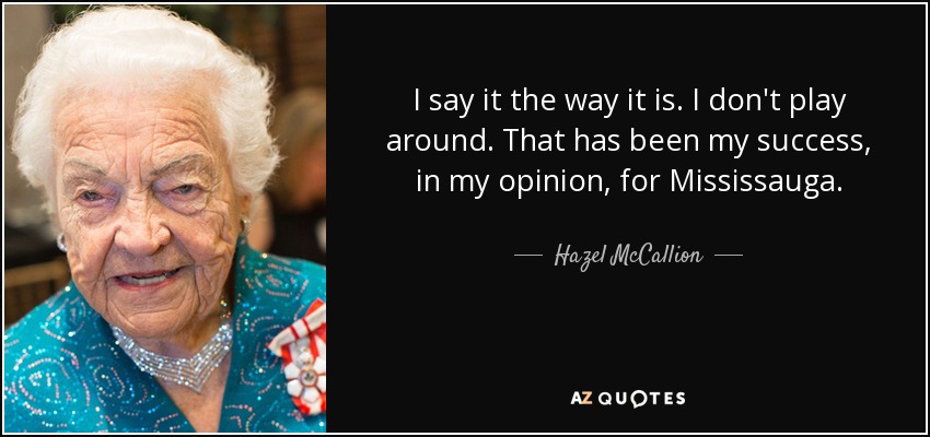 I say it the way it is. I don't play around. That has been my success, in my opinion, for Mississauga. - Hazel McCallion