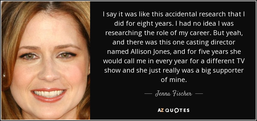 I say it was like this accidental research that I did for eight years. I had no idea I was researching the role of my career. But yeah, and there was this one casting director named Allison Jones, and for five years she would call me in every year for a different TV show and she just really was a big supporter of mine. - Jenna Fischer