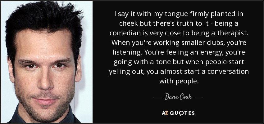 I say it with my tongue firmly planted in cheek but there's truth to it - being a comedian is very close to being a therapist. When you're working smaller clubs, you're listening. You're feeling an energy, you're going with a tone but when people start yelling out, you almost start a conversation with people. - Dane Cook