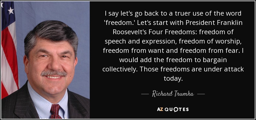 I say let's go back to a truer use of the word 'freedom.' Let's start with President Franklin Roosevelt's Four Freedoms: freedom of speech and expression, freedom of worship, freedom from want and freedom from fear. I would add the freedom to bargain collectively. Those freedoms are under attack today. - Richard Trumka