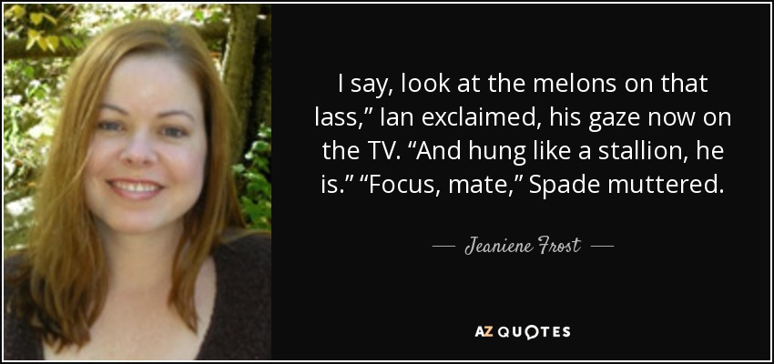 I say, look at the melons on that lass,” Ian exclaimed, his gaze now on the TV. “And hung like a stallion, he is.” “Focus, mate,” Spade muttered. - Jeaniene Frost